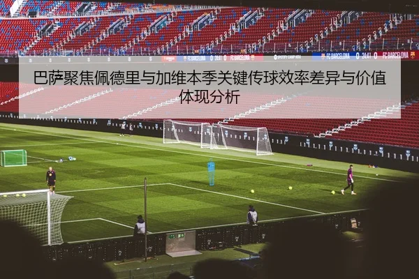 巴萨聚焦佩德里与加维本季关键传球效率差异与价值体现分析