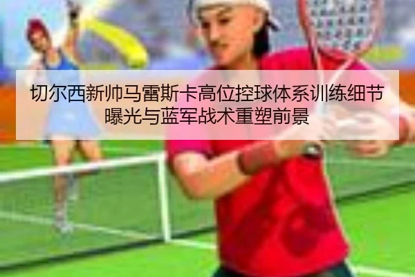 切尔西新帅马雷斯卡高位控球体系训练细节曝光与蓝军战术重塑前景